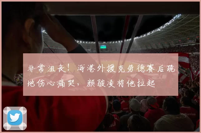 非常沮丧！海港外援克劳德赛后跪地伤心痛哭，颜骏凌将他拉起