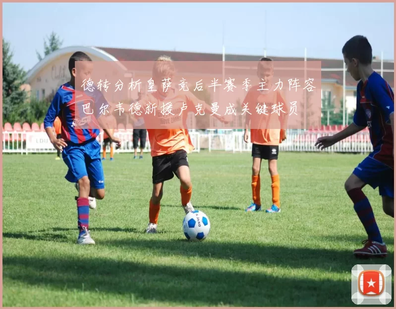 德转分析皇萨竞后半赛季主力阵容巴尔韦德新援卢克曼成关键球员