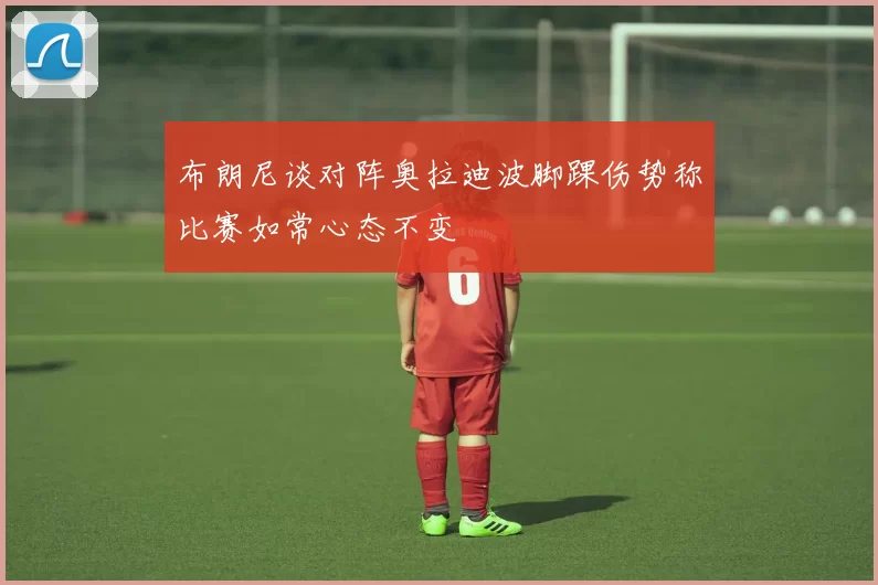 布朗尼谈对阵奥拉迪波脚踝伤势称比赛如常心态不变