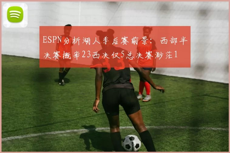 ESPN分析湖人季后赛前景：西部半决赛概率23西决仅5总决赛渺茫1